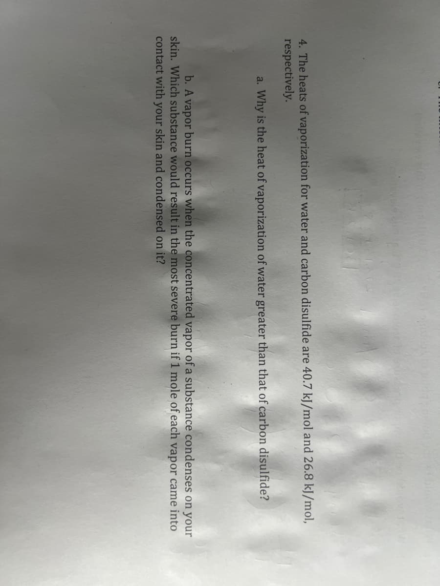 4. The heats of vaporization for water and carbon disulfide are 40.7 kJ/mol and 26.8 kJ/mol,
respectively.
a. Why is the heat of vaporization of water greater than that of carbon disulfide?
b. A vapor burn occurs when the concentrated vapor of a substance condenses on your
skin. Which substance would result in the most severe burn if 1 mole of each vapor came into
contact with your skin and condensed on it?