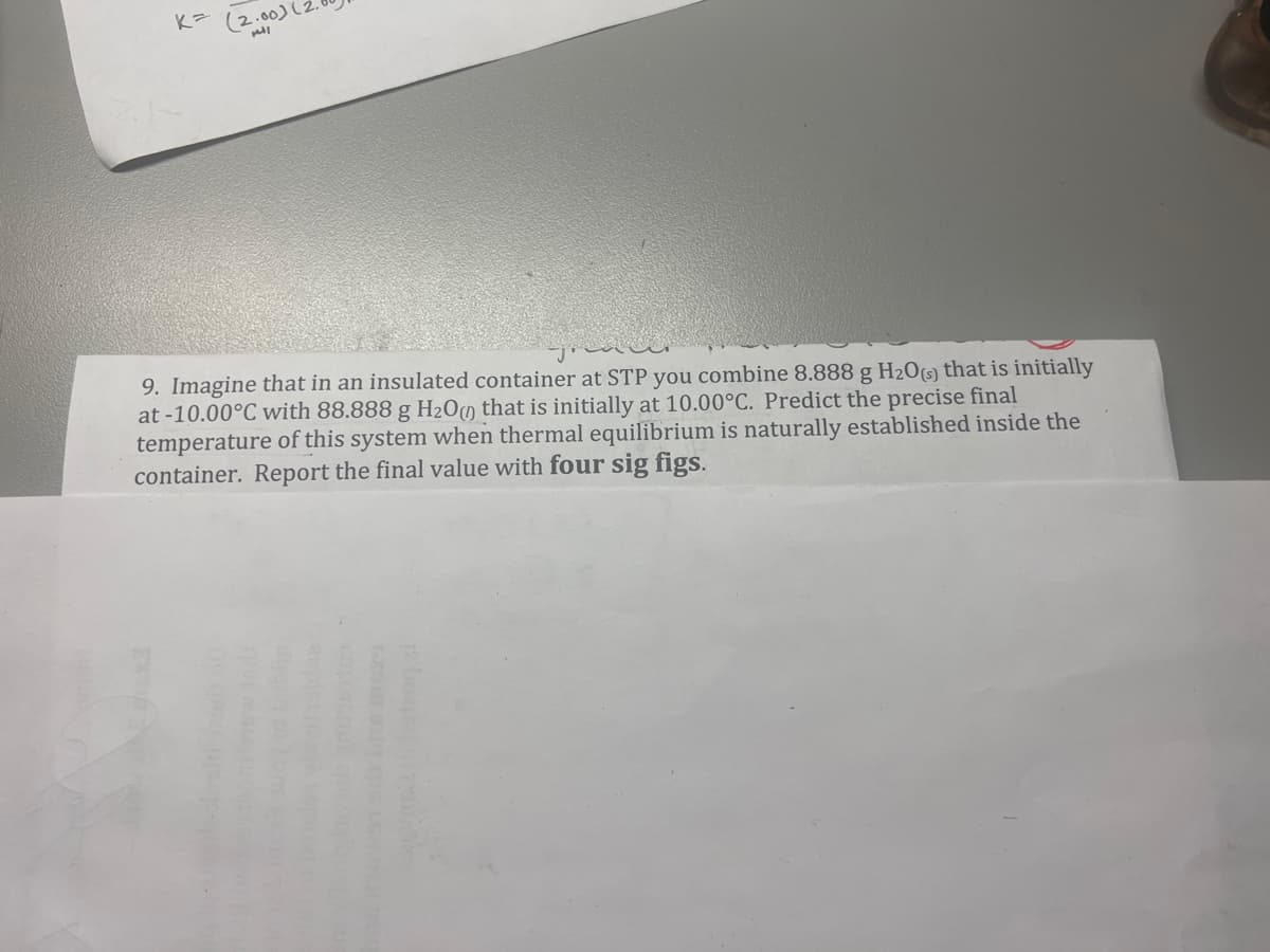 K= (2.00)
9. Imagine that in an insulated
container at STP you combine 8.888 g H₂0(s) that is initially
at -10.00°C with 88.888 g H₂0 that is initially at 10.00°C. Predict the precise final
temperature of this system when thermal equilibrium is naturally established inside the
container. Report the final value with four sig figs.