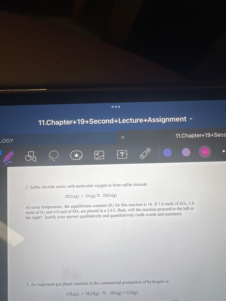 LOGY
11.Chapter+19+Second+Lecture+Assignment
S
11.Chapter+19+Seca
2. Sulfur dioxide reacts with molecular oxygen to form sulfur trioxide:
2SO2(g) + O2(g) 2SO3(g)
At some temperature, the equilibrium constant (K) for this reaction is 16. If 1.0 mole of SO2, 1.8
mole of O₂ and 4.0 mol of SO3 are placed in a 2.0 L flask, will the reaction proceed to the left or
the right? Justify your answer qualitatively and quantitatively (with words and numbers).
3. An important gas phase reaction in the commercial production of hydrogen is:
CH4(g) + H₂O(g) 3H₂(g) + CO(g)