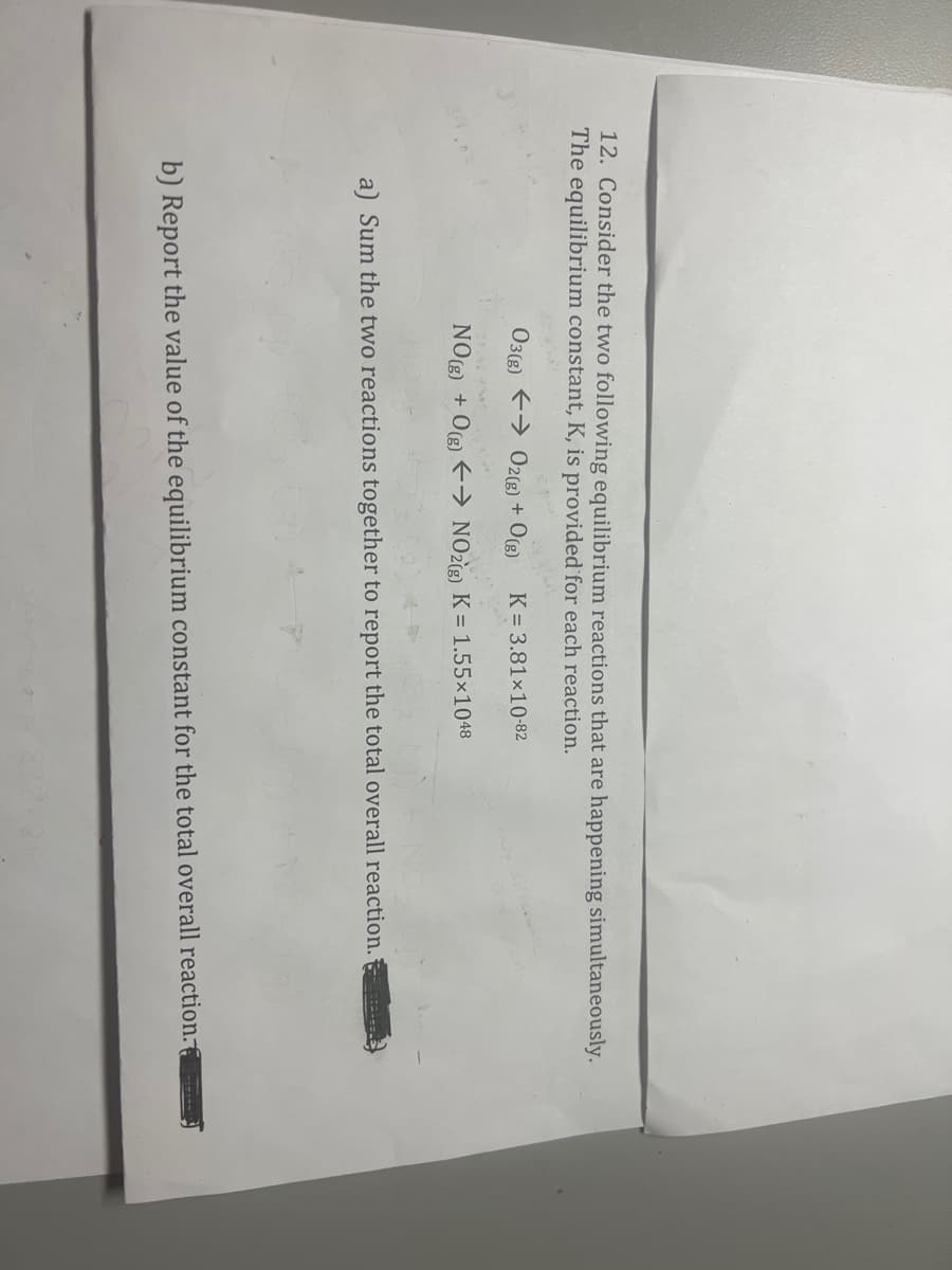 12. Consider the two following equilibrium reactions that are happening simultaneously.
The equilibrium constant, K, is provided for each reaction.
03(g) → O2(g) + O(g) K = 3.81x10-82
NO(g) + 0(g) → NO2(g) K = 1.55×1048
a) Sum the two reactions together to report the total overall reaction.
b) Report the value of the equilibrium constant for the total overall reaction.