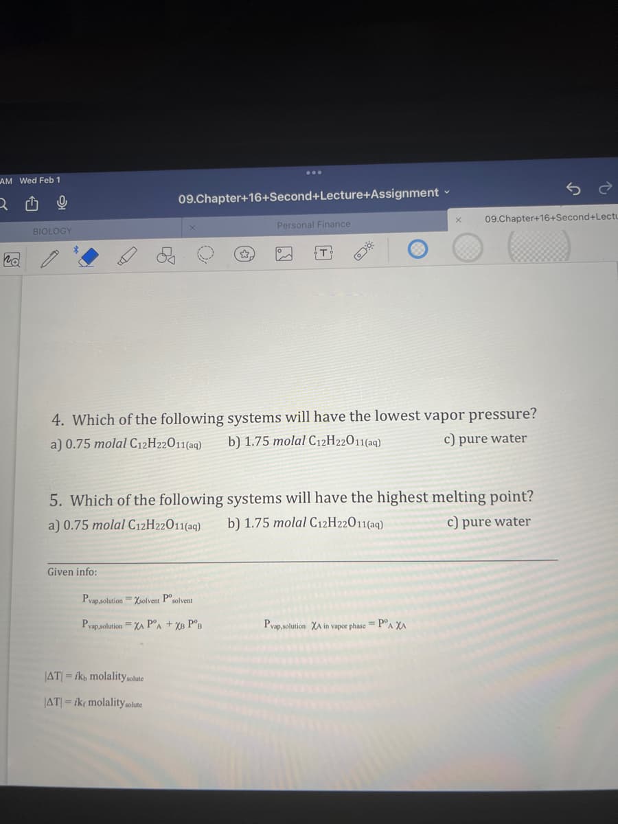 AM Wed Feb 1
Q
20
0
BIOLOGY
09.Chapter+16+Second+Lecture+Assignment
Given info:
☆.
4. Which of the following systems will have the lowest vapor pressure?
a) 0.75 molal C12H22011(aq)
b) 1.75 molal C12H22011(aq)
c) pure water
Pvap solution=Xsolvent Posolvent
Pvap solution XA PA + XB PºB
|AT|= /kb molality solute
|AT|=ike molality solute
Personal Finance
5. Which of the following systems will have the highest melting point?
a) 0.75 molal C12H22O11(aq)
b) 1.75 molal C12H22O11(aq)
c) pure water
09.Chapter+16+Second+Lectu
Pvap,solution XA in vapor phase = PA XA
5è