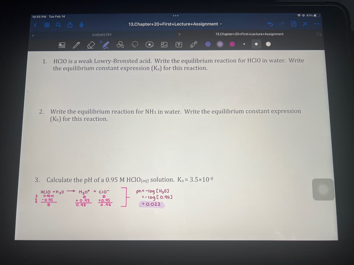 10:55 PM Tue Feb 14
<
1.
I
po
¹
0
CHEMISTRY
13.Chapter+20+First+Lecture+Assignment ✓
3. Calculate the pH of a 0.95 M HClO(aq) solution. Ka = 3.5x10-8
]
HCIO +H ₂0 H30+ CIO-
0.95M
@
-0.95
@
@
+0.95
0.95
+0.95
0.95
13.Chapter+20+First+Lecture+Assignment
HCIO is a weak Lowry-Bronsted acid. Write the equilibrium reaction for HCIO in water. Write
the equilibrium constant expression (Ka) for this reaction.
2. Write the equilibrium reaction for NH3 in water. Write the equilibrium constant expression
(Kb) for this reaction.
+
ph= -log [H₂0]
= -log[ 0.95]
= 0.022
41%
X