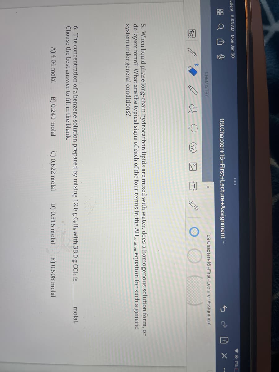 Cudent 8:53 AM Mon Jan 30
CHEMISTRY
09.Chapter+16+First+Lecture+Assignment
09.Chapter+16+First+Lecture+Assignment
( )
5. When liquid phase long-chain hydrocarbon lipids are mixed with water, does a homogenous solution form, or
do layers form? What are the typical signs of each of the four terms in the AHsolution equation for such a generic
system under general conditions?
6. The concentration of a benzene solution prepared by mixing 12.0 g C6H6 with 38.0 g CCl4 is
Choose the best answer to fill in the blank.
A) 4.04 molal B) 0.240 molal C) 0.622 molal D) 0.316 molal E) 0.508 molal
molal.
@7%