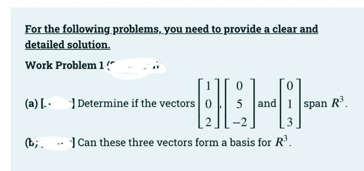 For the following problems, you need to provide a clear and
detailed solution.
Work Problem 1"
(a) [ ·
| Determine if the vectors
and 1 span
R³.
2
-2
3
(b;.
| Can these three vectors form a basis for R'.
