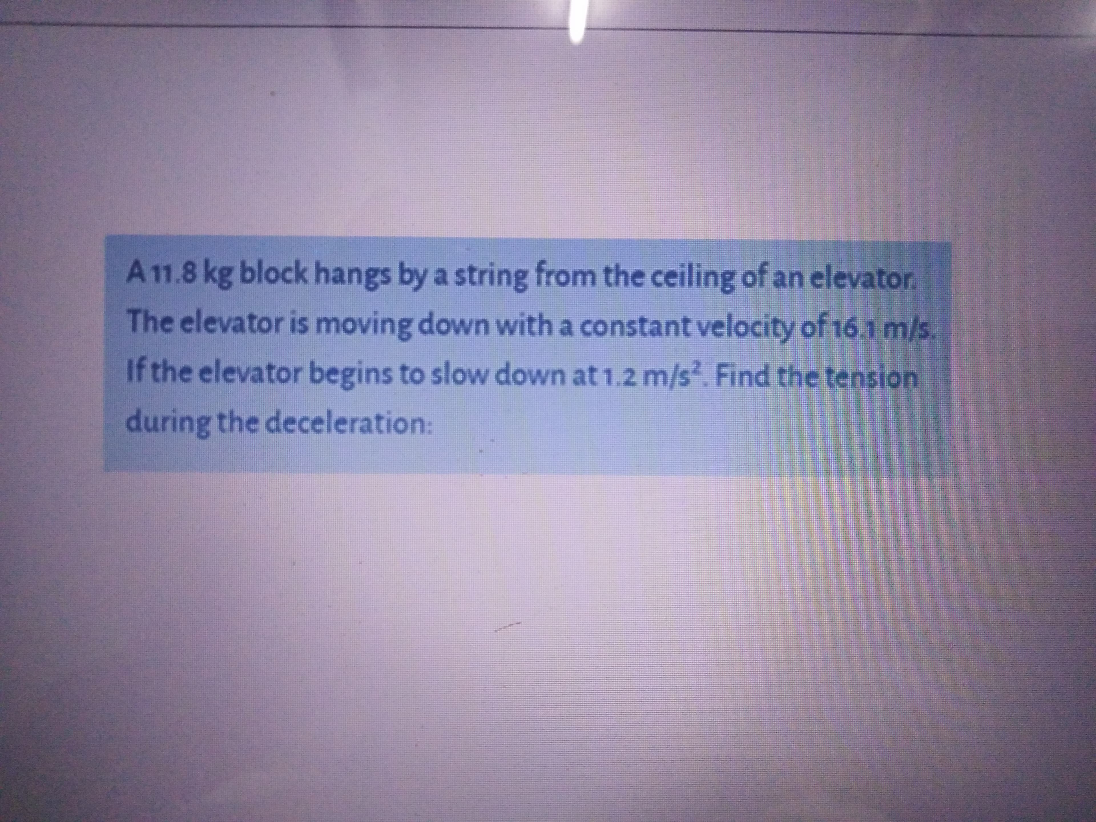 A 11.8 kg block hangs by a string from the ceiling of an elevator.
The elevator is moving down with a constant velocity of 16.1 m/s.
If the elevator begins to slow down at 1.2 m/s. Find the tension
during the deceleration:
