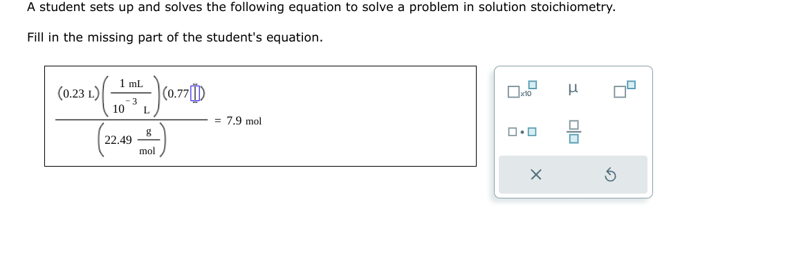 A student sets up and solves the following equation to solve a problem in solution stoichiometry.
Fill in the missing part of the student's equation.
(0.23 L)
1 mL
- 3
10
22.49
L
mol
(0.77)
= 7.9 mol
0
x10
ロ・ロ
X
00