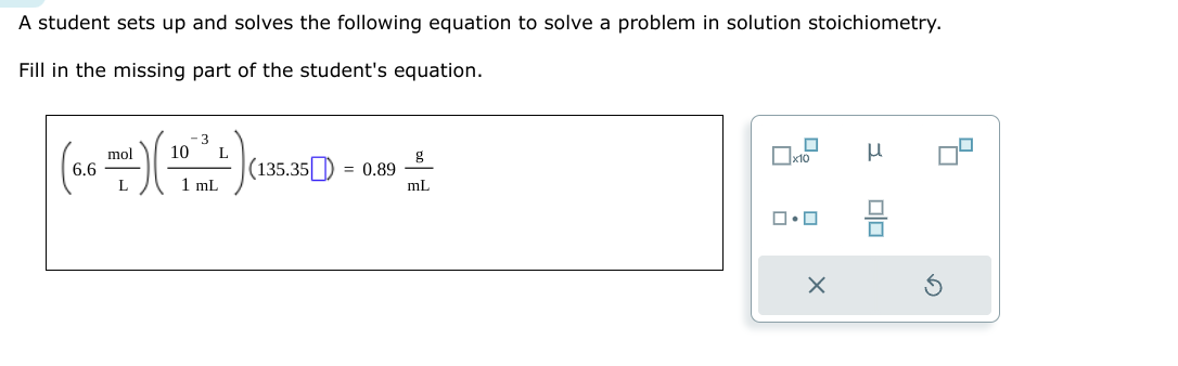 A student sets up and solves the following equation to solve a problem in solution stoichiometry.
Fill in the missing part of the student's equation.
6.6
:-) (
mol
L
-3
10 L
1 mL
(135.35) = 0.89
mL
x10
ロ・ロ
X
μ
Olo