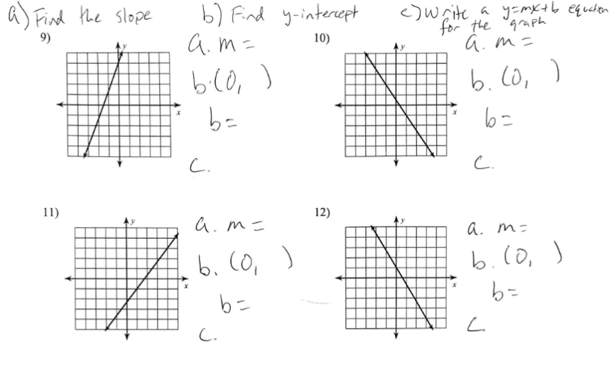 a) Find the slope
9)
11)
b) Find y-intercept
a.m=
10)
b.(0₁)
b=
C.
a.m=
b. (0₁)
b=
C.
12)
<) Write a y=mx+b equation
for the graph
a.m=
b. (0)
b=
c.
a. m=
b. (0)
b=
L