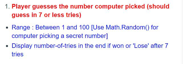 1. Player guesses the number computer picked (should
guess in 7 or less tries)
Range : Between 1 and 100 [Use Math.Random() for
computer picking a secret number]
• Display number-of-tries in the end if won or 'Lose' after 7
tries
