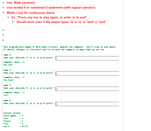 Use Math.random()
Use nested if or combined If statement (with logical operator)
• While Loop for continuous Game
• Ex. "Press any key to play again, or enter 'q' to quit"
• Should work even if the player types 'Q' or 'q' or 'Quit' or 'quit
This program plays gaes of lock-Paper-Scissers gai mt the cputer. Vou"ll type in your guess
of (Rjock, (P)aper, or (5)cissors ard try to beat th corpurter m ny times you can.
Ge 11
Rake your cloice(R, P, or S, or Q to quit)?
Coputer choseIS
You win!
G 21
Rake your choice(R, P, or S, or Q to quit)?
Computer chose : s
You lose!
Rake your choice(R, P, or s, or Q to quit)?
Computer chose : 5
Tie!
G 4:
Rake your choice(R, P, or s, or Q to quit)?
Overall results:
tutal g
wins
losses
ties
-33. 33
