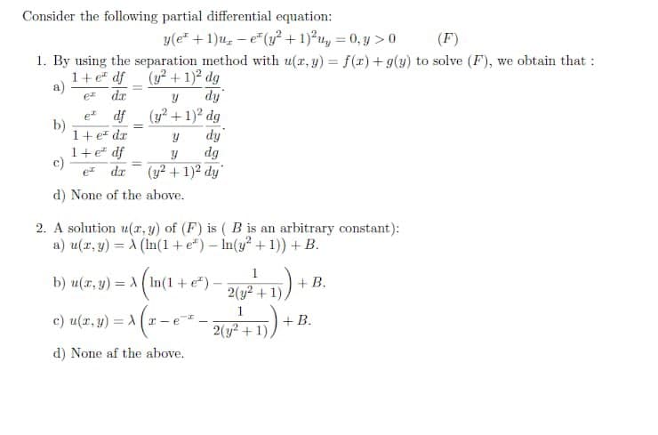 Consider the following partial differential equation:
y(e +1)u, – e"(y² + 1)²u, = 0, y >0
1. By using the separation method with u(r, y) = f(r)+ g(y) to solve (F), we obtain that :
(F)
1+ e" df
(y² + 1)² dg
a)
da
fip
df
b)
1+ er dr
(y? + 1)? dg
dy
dg
et
%3D
1+ e" df
c)
et
dr
(y? +1)2 dy
d) None of the above.
2. A solution u(x, y) of (F) is ( B is an arbitrary constant):
a) u(r, y) = À (In(1+ e*) – In(y² +1)) + B.
1
b) u(x, y) = (In(1 + e")-
+ B.
2(y² + 1)
1
c) u(r, y) = A
+ B.
2(y? + 1).
d) None af the above.
