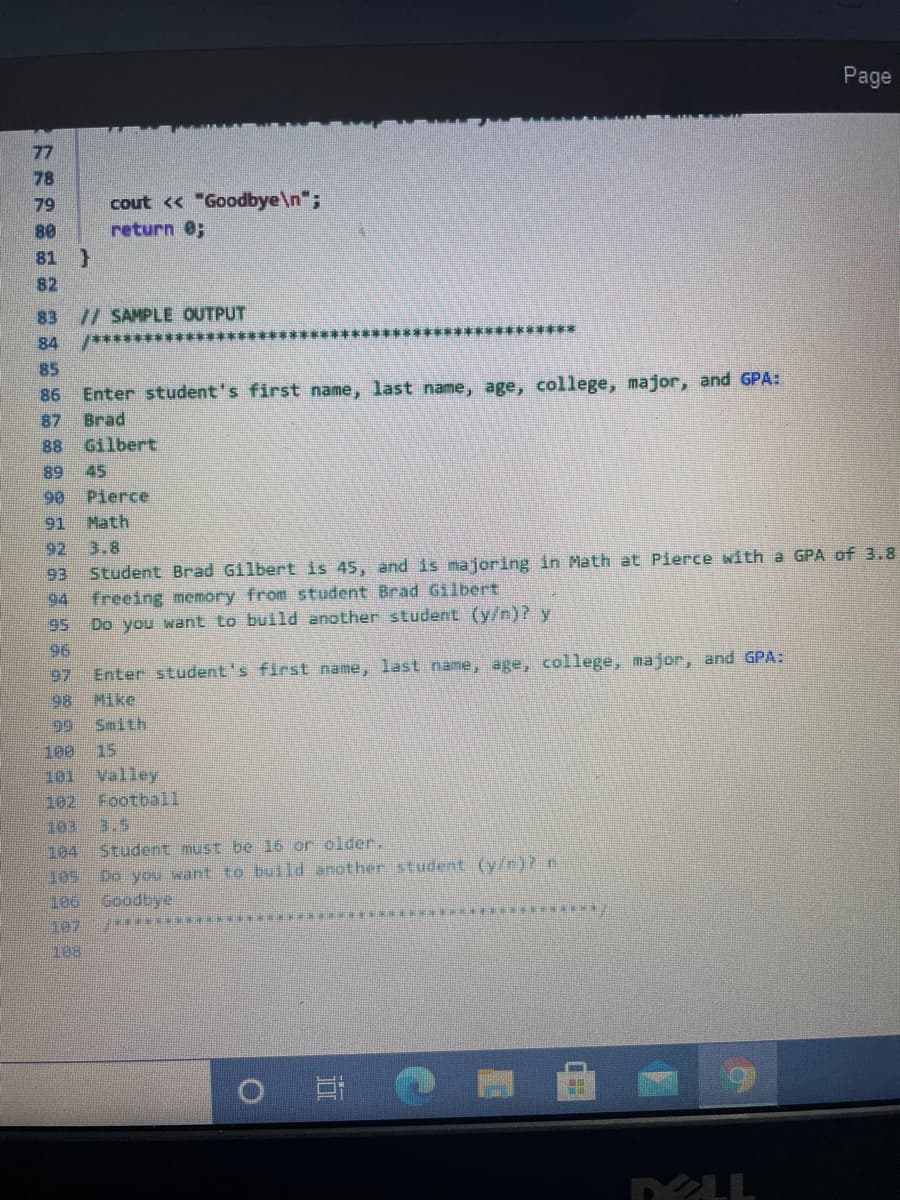 **Sample Output Explanation**

```cpp
// SAMPLE OUTPUT
/*********************************************************

Enter student's first name, last name, age, college, major, and GPA:
Brad
Gilbert
45
Pierce
Math
3.8
Student Brad Gilbert is 45, and is majoring in Math at Pierce with a GPA of 3.8.
Freeing memory from student Brad Gilbert.
Do you want to build another student (y/n)? y

Enter student's first name, last name, age, college, major, and GPA:
Mike
Smith
15
Valley
Football
3.5
Student must be 16 or older.
Do you want to build another student (y/n)? n
Goodbye.

*********************************************************/
```

### Explanation:

This output is a sample interaction showing how the program processes inputs related to students. 

1. **Input Prompt**:
   - The program first prompts the user to input details about a student: first name, last name, age, college, major, and GPA.

2. **First Student Example**:
   - Input: *Brad Gilbert, 45, Pierce, Math, 3.8*
   - Output: The program confirms the entry and provides a summary of the student: "Student Brad Gilbert is 45, and is majoring in Math at Pierce with a GPA of 3.8."
   - The program then frees the memory associated with this student: "Freeing memory from student Brad Gilbert."

3. **Continuation Prompt**:
   - The program asks if the user wants to build another student with the prompt: "Do you want to build another student (y/n)?"
   - If 'y' (yes), the program loops back to prompt for another student's details.
   - If 'n' (no), the program will terminate the interaction with a "Goodbye" message.

4. **Second Student Example**:
   - Input: *Mike Smith, 15, Valley, Football, 3.5*
   - Output: Since the age entered is 15, which is below the required age of 16, the program outputs: "Student must be 16 or older."

5. **Termination**:
   - At the last prompt when the user chooses 'n' (no) to build another student, the program outputs "Goodbye" and terminates.

### Notes:
- The program enforces a condition where students must be at least 