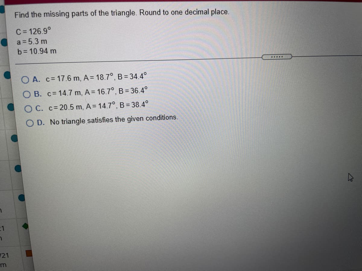 Find the missing parts of the triangle. Round to one decimal place.
C = 126.9°
a = 5.3 m
b= 10.94 m
.....
O A. c= 17.6 m, A = 18.7°, B= 34.4°
O B. c= 14.7 m, A= 16.7°, B = 36.4°
O C. c= 20.5 m, A = 14.7°, B = 38.4°
O D. No triangle satisfies the given conditions.
21
