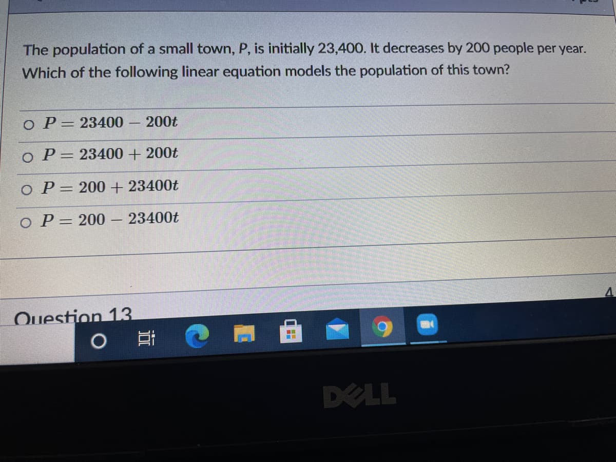 **Question:**
The population of a small town, \( P \), is initially 23,400. It decreases by 200 people per year. Which of the following linear equation models the population of this town?

**Options:**
- \( \circ \) \( P = 23400 - 200t \)
- \( \circ \) \( P = 23400 + 200t \)
- \( \circ \) \( P = 200 + 23400t \)
- \( \circ \) \( P = 200 - 23400t \)

---

**Explanation:**
In the given problem, the population \( P \) of the town decreases linearly over time. The initial population is 23,400, and the population decreases by 200 people each year, represented as \( t \). Therefore, the correct linear equation that models the population of the town is:

\[ P = 23400 - 200t \]