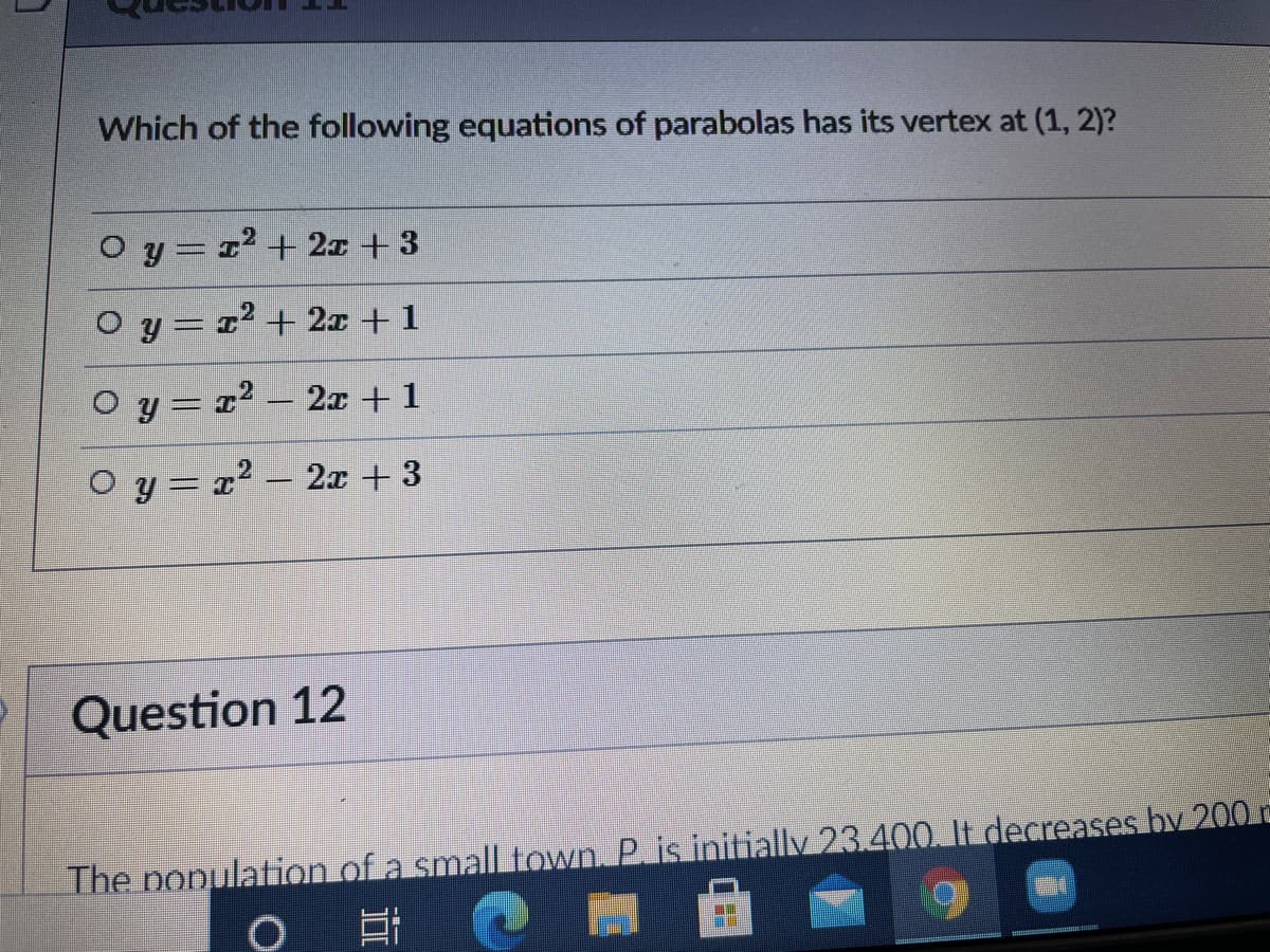 Which of the following equations of parabolas has its vertex at (1, 2)?
O y = 1² + 2x + 3
O y= 1² + 2x + 1
O y= r² – 2x +1
O y = x2 – 2x +3
-
Question 12
The ponulation of a small town. P. is initially 23.400. It decreases by 200 c
