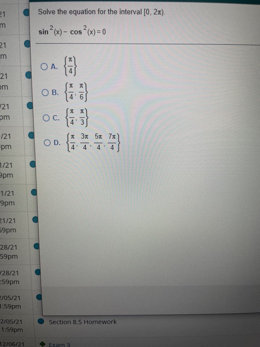 21
Solve the equation for the interval [0, 21).
sin (x) - cos (x) = 0
21
O A.
21
om
O B.
4'6
21
pm
元 兀
O C.
4 3
/21
pm
I 3T 5T 7n
O D.
4' 4
4
1/21
Ppm
1/21
9pm
21/21
59pm
28/21
59pm
128/21
:59pm
2/05/21
7:59pm
2/05/21
1:59pm
Section 8.5 Homework
12/06/21
Exam 3
元|4
