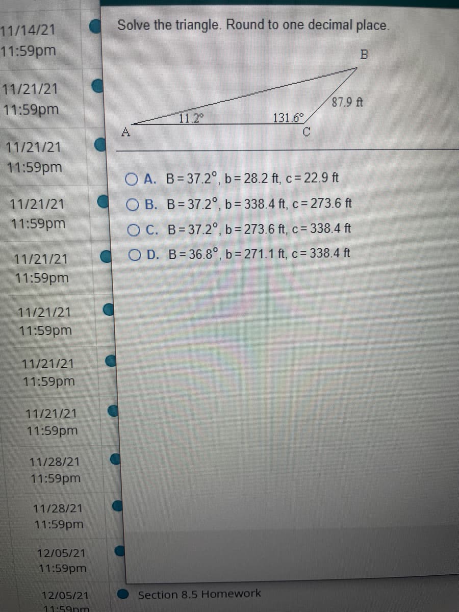 Solve the triangle. Round to one decimal place.
11/14/21
11:59pm
11/21/21
11:59pm
87.9 ft
11.2°
131.6
A.
11/21/21
11:59pm
O A. B= 37.2°, b= 28.2 ft, c= 22.9 ft
O B. B= 37.2°, b = 338.4 ft, c= 273.6 ft
11/21/21
11:59pm
O C. B= 37.2°, b = 273.6 ft, c = 338.4 ft
11/21/21
O D. B= 36.8°, b = 271.1 ft, c= 338.4 ft
11:59pm
11/21/21
11:59pm
11/21/21
11:59pm
11/21/21
11:59pm
11/28/21
11:59pm
11/28/21
11:59pm
12/05/21
11:59pm
12/05/21
Section 8.5 Homework
11:59nm
