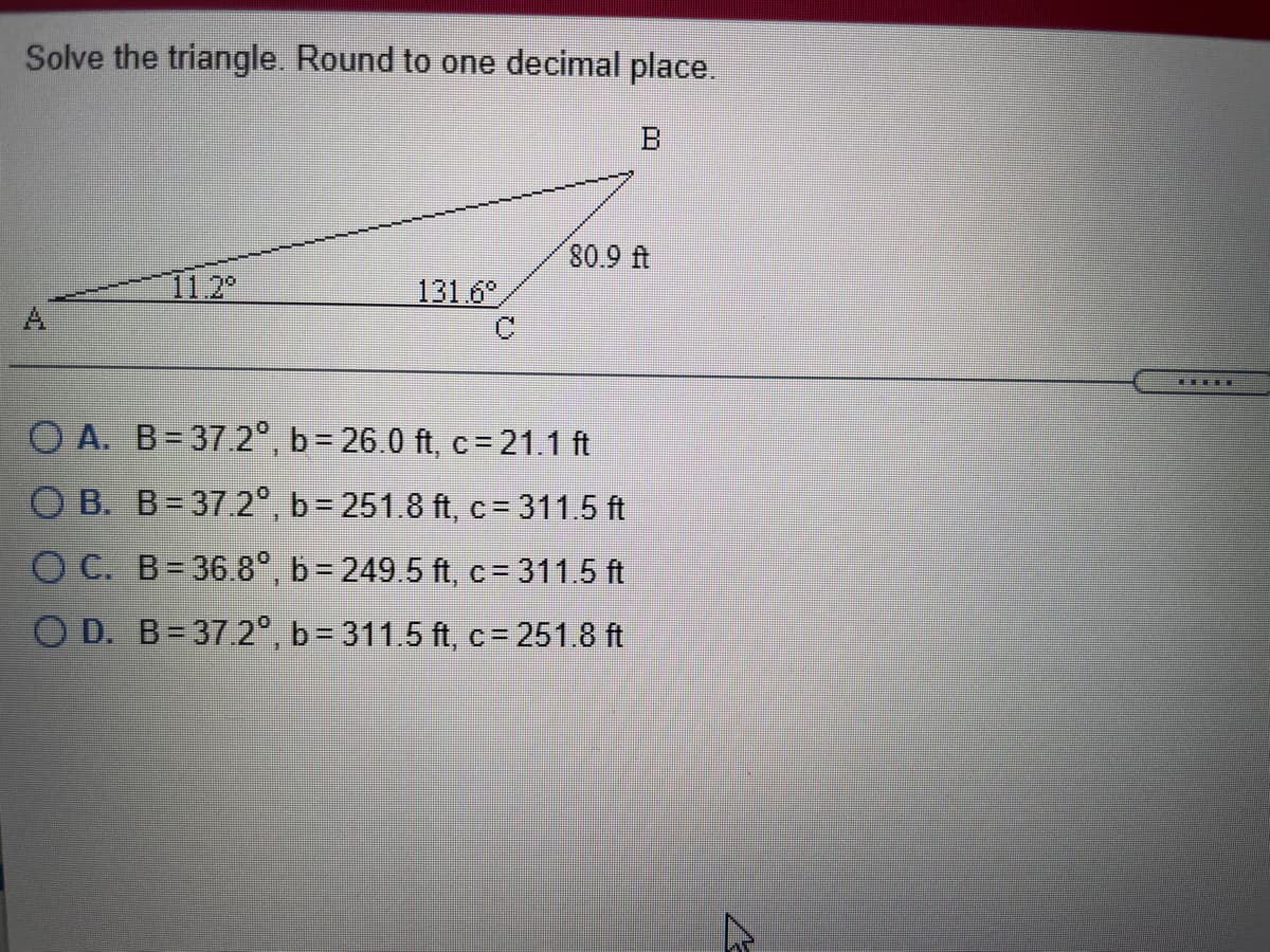 Solve the triangle. Round to one decimal place.
B
80 9 ft
11.2
131.6
A
O A. B= 37.2°, b= 26.0 ft, c= 21.1 ft
O B. B= 37.2°, b= 251.8 ft, c = 311.5 ft
O C. B= 36.8°, b 249.5 ft, c = 311.5 ft
O D. B-37.2°, b 311.5 ft, c= 251.8 ft
