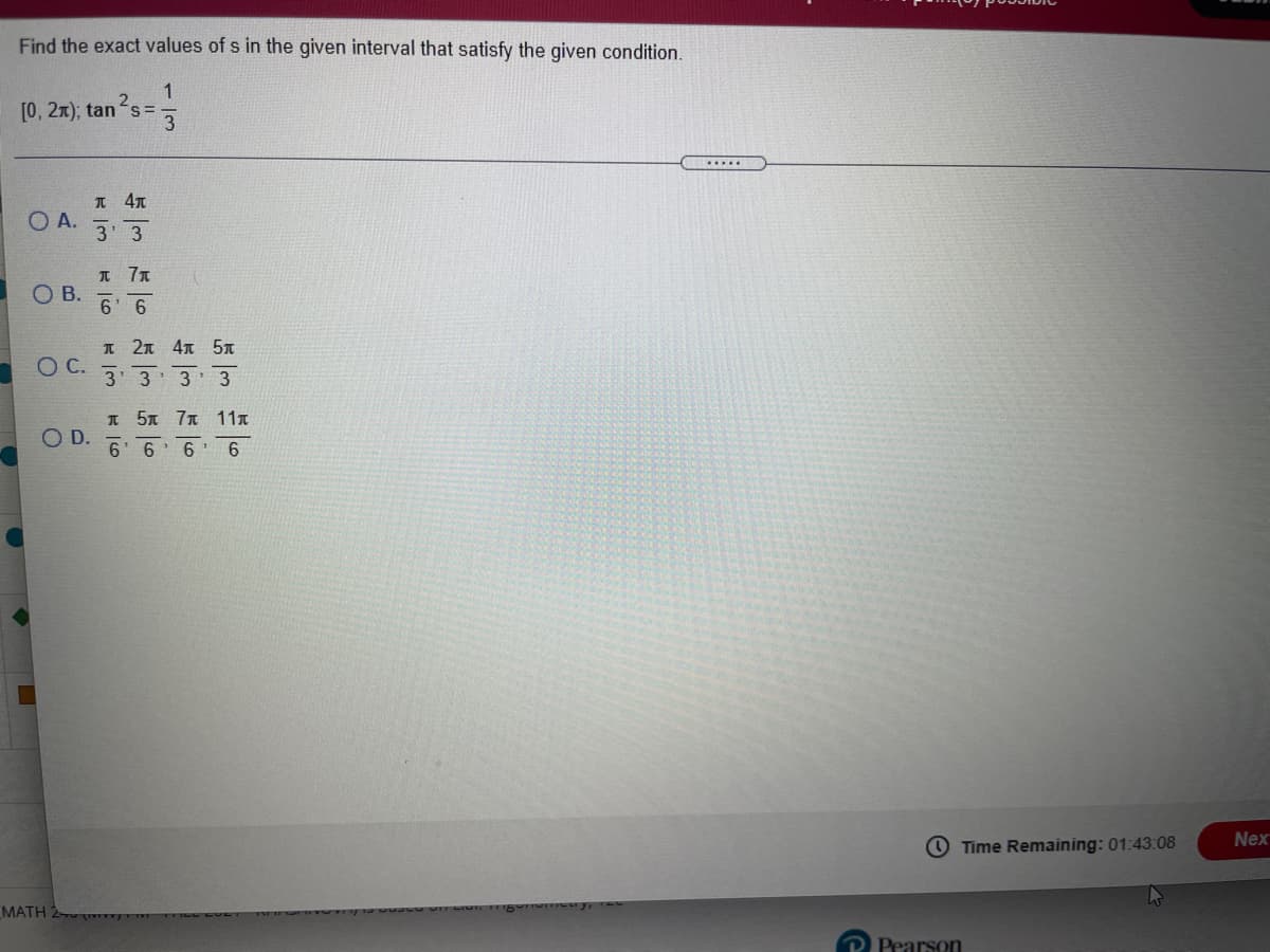 Find the exact values of s in the given interval that satisfy the given condition.
1
[0, 2x); tan s=
I 47
O A.
3 3
OB.
6' 6
T 2元 4元 5元
ОС.
3' 3
3
I 5 7T 11x
D.
6' 6
O Time Remaining: 01:43:08
Nex
MATH 2
P Pearson
