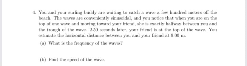 4. You and your surfing buddy are waiting to catch a wave a few hundred meters off the
beach. The waves are conveniently sinusoidal, and you notice that when you are on the
top of one wave and moving toward your friend, she is exactly halfway between you and
the trough of the wave. 2.50 seconds later, your friend is at the top of the wave. You
estimate the horizontal distance between you and your friend at 9.00 m.
(a) What is the frequency of the waves?
(b) Find the speed of the wave.
