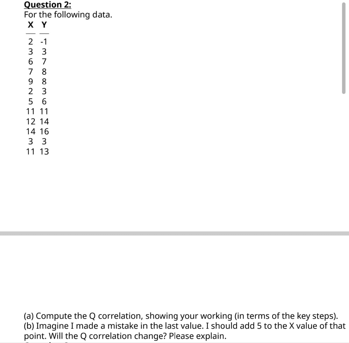 Question 2:
For the following data.
X Y
2 -1
3 3
6 7
7
8
98
2 3
5 6
11 11
12 14
14 16
3 3
11 13
(a) Compute the Q correlation, showing your working (in terms of the key steps).
(b) Imagine I made a mistake in the last value. I should add 5 to the X value of that
point. Will the Q correlation change? Please explain.