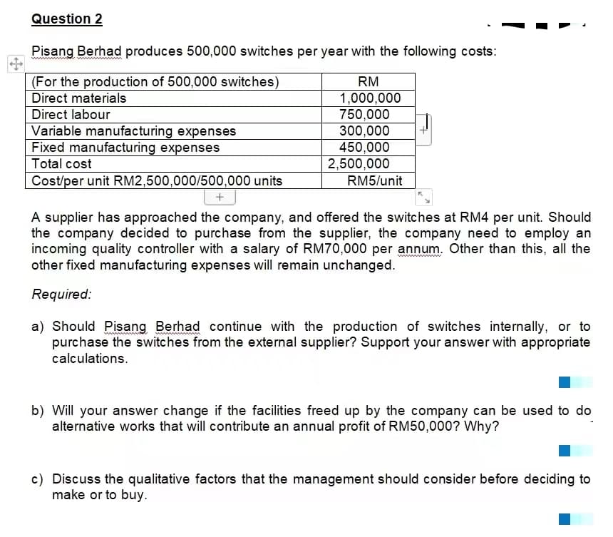 Question 2
Pisang Berhad produces 500,000 switches per year with the following costs:
(For the production of 500,000 switches)
RM
Direct materials
1,000,000
Direct labour
750,000
Variable manufacturing expenses
300,000
450,000
Fixed manufacturing expenses
Total cost
2,500,000
RM5/unit
Cost/per unit RM2,500,000/500,000 units
+
A supplier has approached the company, and offered the switches at RM4 per unit. Should
the company decided to purchase from the supplier, the company need to employ an
incoming quality controller with a salary of RM70,000 per annum. Other than this, all the
other fixed manufacturing expenses will remain unchanged.
Required:
wwwwwwww
a) Should Pisang Berhad continue with the production of switches internally, or to
purchase the switches from the external supplier? Support your answer with appropriate
calculations.
b) Will your answer change if the facilities freed up by the company can be used to do
alternative works that will contribute an annual profit of RM50,000? Why?
c) Discuss the qualitative factors that the management should consider before deciding to
make or to buy.