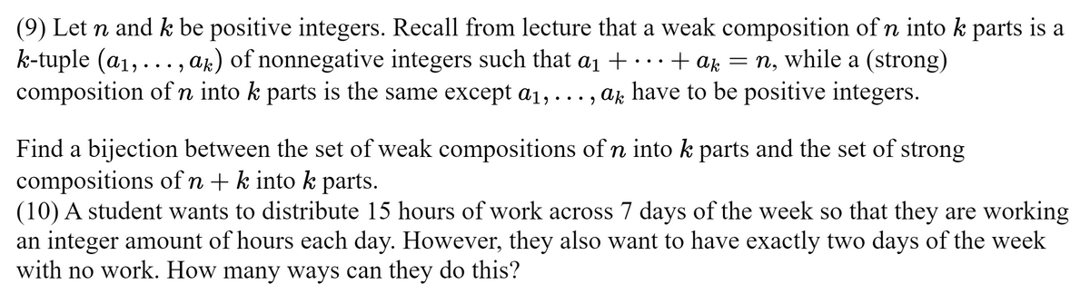 (9) Let n and k be positive integers. Recall from lecture that a weak composition of n into k parts is a
k-tuple (a₁,..., ak) of nonnegative integers such that a₁ + ... + ak = n, while a (strong)
composition of n into k parts is the same except a₁, ..., a have to be positive integers.
Find a bijection between the set of weak compositions of n into k parts and the set of strong
compositions of n + k into k parts.
(10) A student wants to distribute 15 hours of work across 7 days of the week so that they are working
an integer amount of hours each day. However, they also want to have exactly two days of the week
with no work. How many ways can they do this?