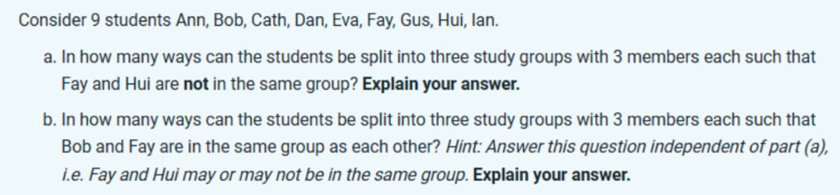 Consider 9 students Ann, Bob, Cath, Dan, Eva, Fay, Gus, Hui, lan.
a. In how many ways can the students be split into three study groups with 3 members each such that
Fay and Hui are not in the same group? Explain your answer.
b. In how many ways can the students be split into three study groups with 3 members each such that
Bob and Fay are in the same group as each other? Hint: Answer this question independent of part (a),
i.e. Fay and Hui may or may not be in the same group. Explain your answer.