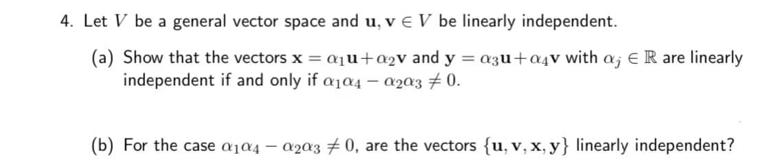 4. Let V be a general vector space and u, v E V be linearly independent.
(a) Show that the vectors x = a₁u+a₂v and y = azu+a4v with a; E R are linearly
independent if and only if a₁04 - α203 0.
(b) For the case α₁04 - α203 0, are the vectors {u, v, x, y} linearly independent?