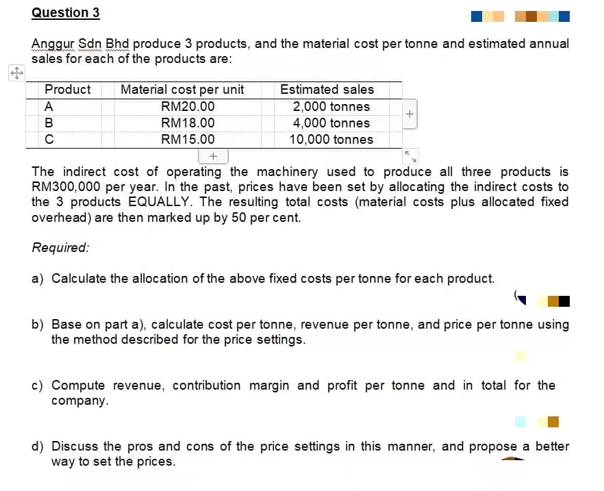 Question 3
Anggur Sdn Bhd produce 3 products, and the material cost per tonne and estimated annual
sales for each of the products are:
Product
A
B
C
Material cost per unit
RM20.00
RM18.00
RM15.00
Estimated sales
2,000 tonnes
4,000 tonnes
10,000 tonnes
+
+
The indirect cost of operating the machinery used to produce all three products is
RM300,000 per year. In the past, prices have been set by allocating the indirect costs to
the 3 products EQUALLY. The resulting total costs (material costs plus allocated fixed
overhead) are then marked up by 50 per cent.
Required:
a) Calculate the allocation of the above fixed costs per tonne for each product.
b) Base on part a), calculate cost per tonne, revenue per tonne, and price per tonne using
the method described for the price settings.
c) Compute revenue, contribution margin and profit per tonne and in total for the
company.
d) Discuss the pros and cons of the price settings in this manner, and propose a better
way to set the prices.