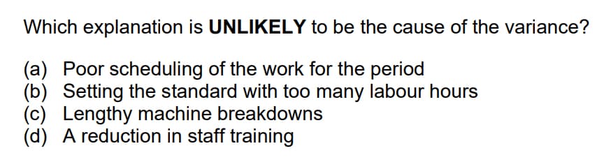 Which explanation is UNLIKELY to be the cause of the variance?
(a) Poor scheduling of the work for the period
(b) Setting the standard with too many labour hours
(c) Lengthy machine breakdowns
(d) A reduction in staff training