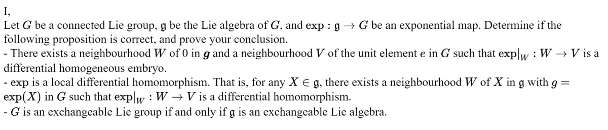 I,
Let G be a connected Lie group, g be the Lie algebra of G, and exp: g → G be an exponential map. Determine if the
following proposition is correct, and prove your conclusion.
- There exists a neighbourhood W of 0 in g and a neighbourhood V of the unit element e in G such that explw: W → V is a
differential homogeneous embryo.
- exp is a local differential homomorphism. That is, for any X E g, there exists a neighbourhood W of X in g with g =
exp(X) in G such that explw : W→ V is a differential homomorphism.
- G is an exchangeable Lie group if and only if g is an exchangeable Lie algebra.