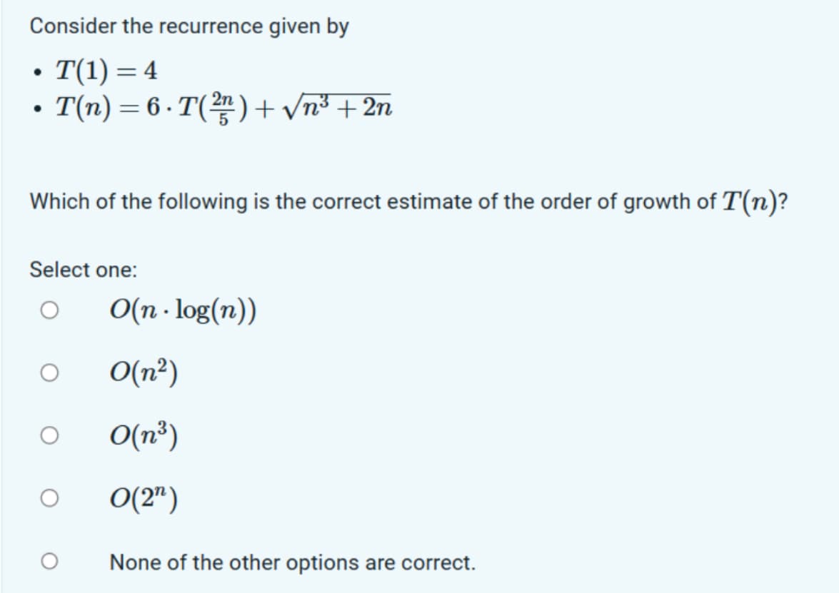 Consider the recurrence given by
●
• T(1) = 4
T(n) = 6. T(²) + √n³ + 2n
●
Which of the following is the correct estimate of the order of growth of T(n)?
Select one:
O(n.log(n))
O(n²)
O(n³)
O(2¹)
None of the other options are correct.