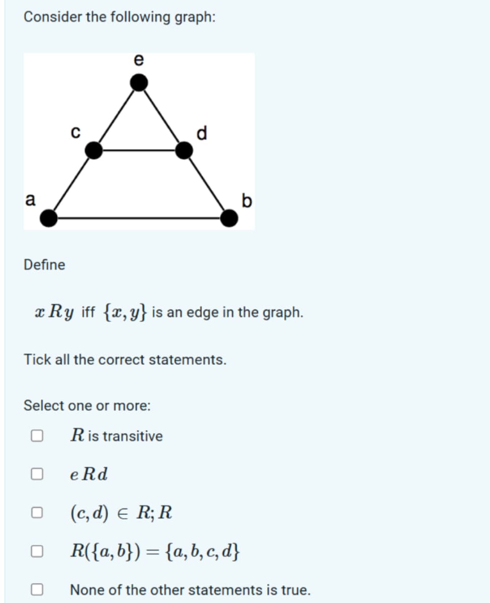 Consider the following graph:
a
Define
e
d
x Ry iff {x,y} is an edge in the graph.
Tick all the correct statements.
0
b
Select one or more:
R is transitive
e Rd
(c,d) = R; R
R({a,b}) = {a,b,c,d}
None of the other statements is true.