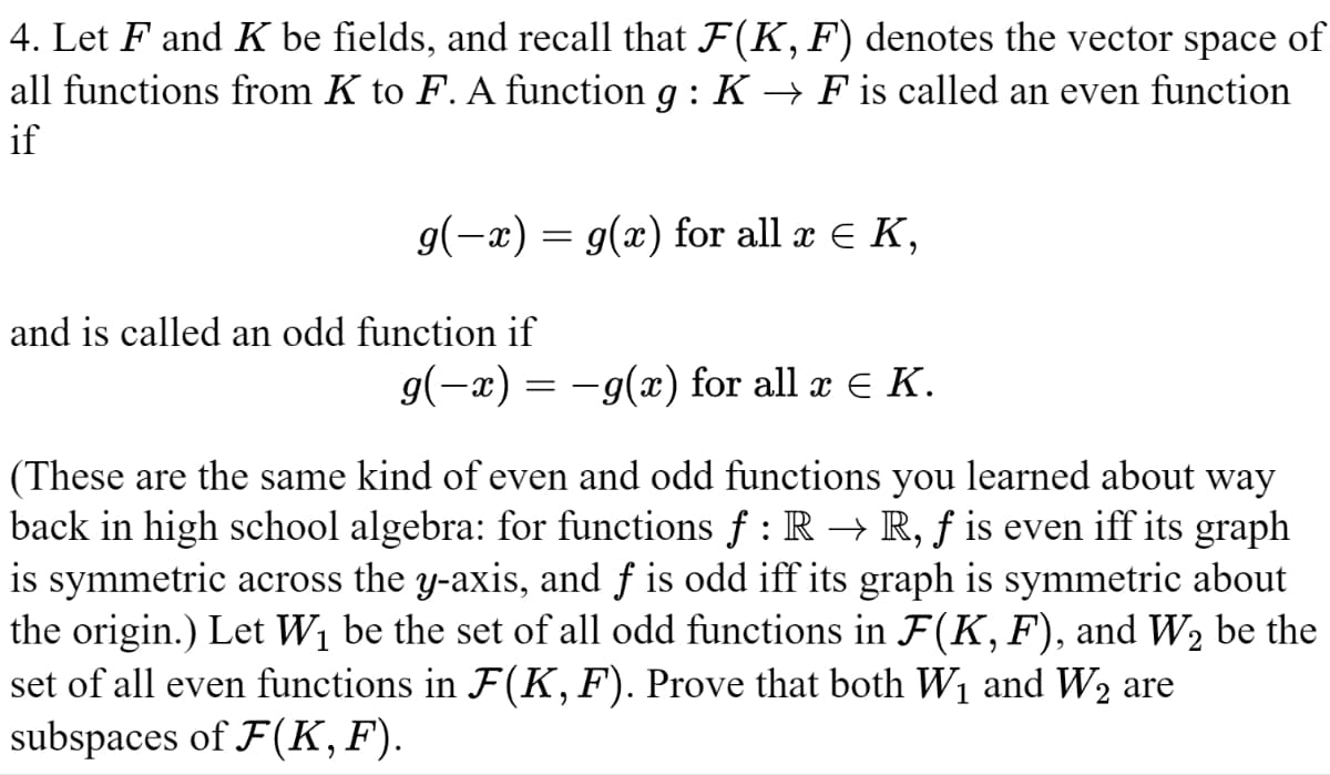 4. Let F and K be fields, and recall that F(K, F) denotes the vector space of
all functions from K to F. A function g : K → F is called an even function
if
g(x) = g(x) for all x K,
and is called an odd function if
g(x) = g(x) for all x € K.
(These are the same kind of even and odd functions you learned about way
back in high school algebra: for functions f : R → R, f is even iff its graph
is symmetric across the y-axis, and f is odd iff its graph is symmetric about
the origin.) Let W₁ be the set of all odd functions in F(K, F), and W₂ be the
set of all even functions in F(K, F). Prove that both W₁ and W₂ are
subspaces of F(K,F).