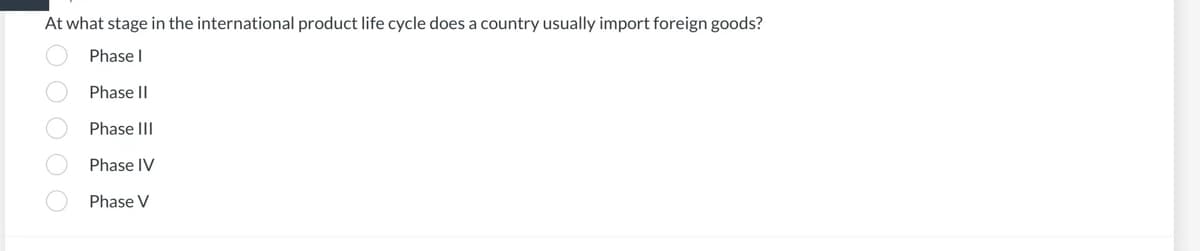 At what stage in the international product life cycle does a country usually import foreign goods?
Phase I
Phase II
Phase III
Phase IV
Phase V