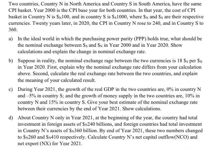 Two countries, Country N in North America and Country S in South America, have the same
CPI basket. Year 2000 is the CPI base year for both countries. In that year, the cost of CPI
basket in Country N is $N100, and in country S is $s1000, where $N and $s are their respective
currencies. Twenty years later, in 2020, the CPI in Country N rose to 240, and in Country S to
360.
a) In the ideal world in which the purchasing power parity (PPP) holds true, what should be
the nominal exchange between $s and $N in Year 2000 and in Year 2020. Show
calculations and explain the change in nominal exchange rate.
b) Suppose in reality, the nominal exchange rage between the two currencies is 18 $s per $N
in Year 2020. First, explain why the nominal exchange rate differs from your calculation
above. Second, calculate the real exchange rate between the two countries, and explain
the meaning of your calculated result.
c) During Year 2021, the growth of the real GDP in the two countries are, 0% in country N
and -5% in country S; and the growth of money supply in the two countries are, 10% in
country N and 15% in country S. Give your best estimate of the nominal exchange rate
between their currencies by the end of Year 2021. Show calculations.
d) About Country N only in Year 2021, at the beginning of the year, the country had total
investment in foreign assets of $N240 billions, and foreign countries had total investment
in Country N's assets of $N360 billion. By end of Year 2021, these two numbers changed
to $N260 and $N410 respectively. Calculate Country N's net capital outflow(NCO) and
net export (NX) for Year 2021.