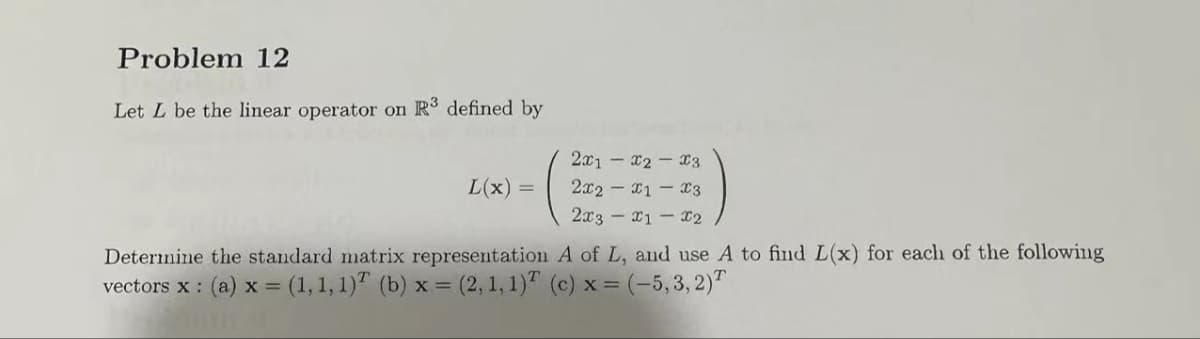 Problem 12
Let L be the linear operator on R³ defined by
L(x) =
2x1x2x3
2x2x1 x3
2x3 - x1-x2
A of L, and use A to find L(x) for each of the following
Determine the standard matrix representation
vectors x: (a) x = (1, 1, 1) (b) x = (2, 1, 1) (c) x = (-5,3,2)