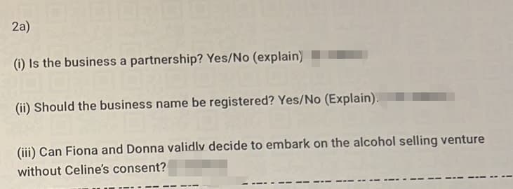 2a)
(i) Is the business a partnership? Yes/No (explain)
(ii) Should the business name be registered? Yes/No (Explain).
(iii) Can Fiona and Donna validly decide to embark on the alcohol selling venture
without Celine's consent?