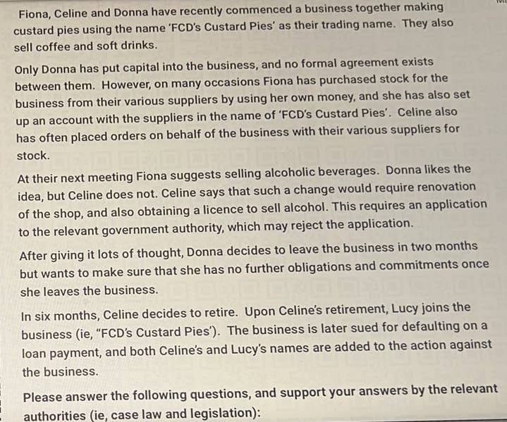 Fiona, Celine and Donna have recently commenced a business together making
custard pies using the name 'FCD's Custard Pies' as their trading name. They also
sell coffee and soft drinks.
Only Donna has put capital into the business, and no formal agreement exists
between them. However, on many occasions Fiona has purchased stock for the
business from their various suppliers by using her own money, and she has also set
up an account with the suppliers in the name of 'FCD's Custard Pies'. Celine also
has often placed orders on behalf of the business with their various suppliers for
stock.
00:0
At their next meeting Fiona suggests selling alcoholic beverages. Donna likes the
idea, but Celine does not. Celine says that such a change would require renovation
of the shop, and also obtaining a licence to sell alcohol. This requires an application
to the relevant government authority, which may reject the application.
After giving it lots of thought, Donna decides to leave the business in two months
but wants to make sure that she has no further obligations and commitments once
she leaves the business.
In six months, Celine decides to retire. Upon Celine's retirement, Lucy joins the
business (ie, "FCD's Custard Pies'). The business is later sued for defaulting on a
loan payment, and both Celine's and Lucy's names are added to the action against
the business.
Please answer the following questions, and support your answers by the relevant
authorities (ie, case law and legislation):