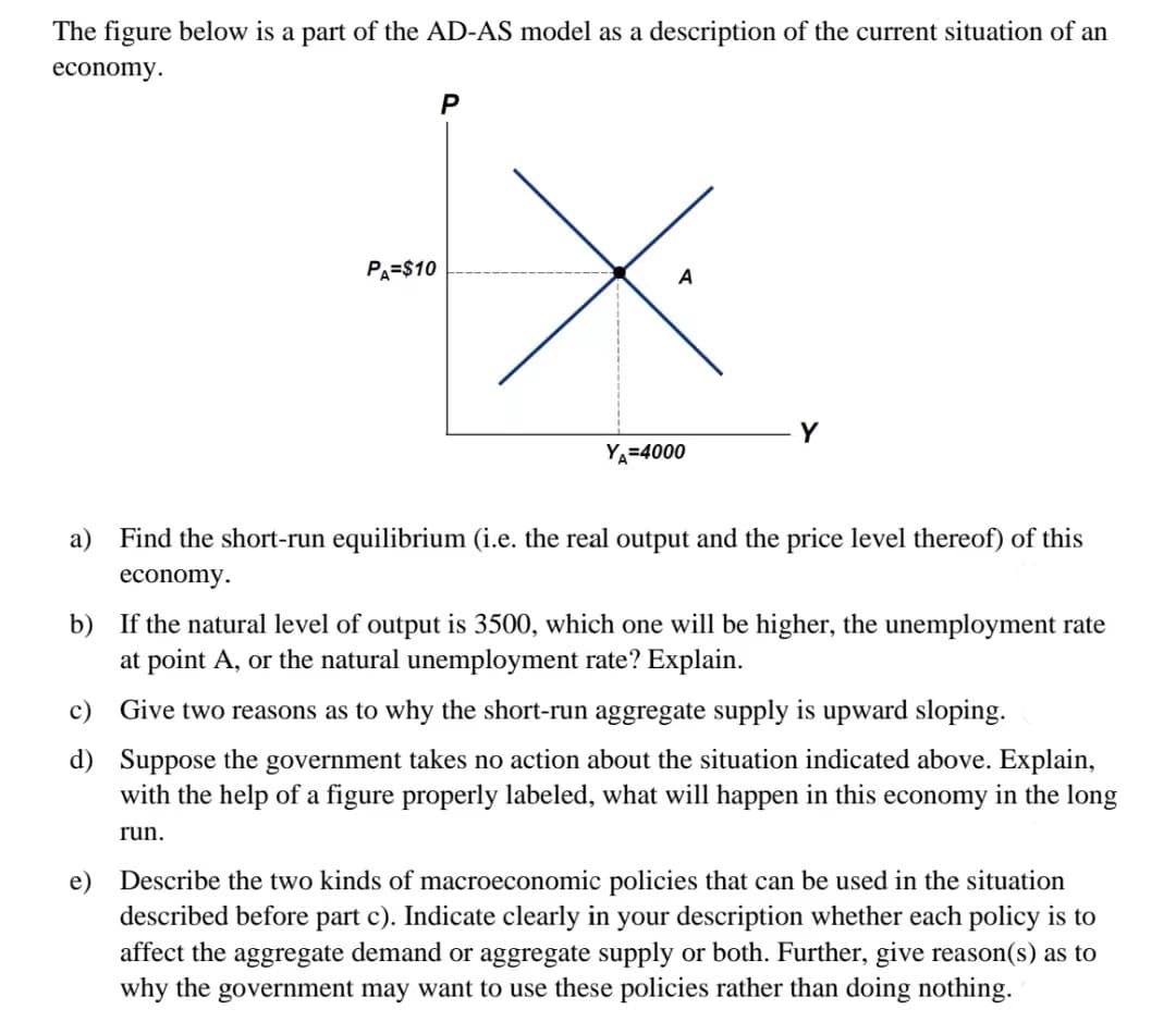 The figure below is a part of the AD-AS model as a description of the current situation of an
economy.
PA=$10
P
YA=4000
Y
a) Find the short-run equilibrium (i.e. the real output and the price level thereof) of this
economy.
b) If the natural level of output is 3500, which one will be higher, the unemployment rate
at point A, or the natural unemployment rate? Explain.
c) Give two reasons as to why the short-run aggregate supply is upward sloping.
d)
Suppose the government takes no action about the situation indicated above. Explain,
with the help of a figure properly labeled, what will happen in this economy in the long
run.
e) Describe the two kinds of macroeconomic policies that can be used in the situation
described before part c). Indicate clearly in your description whether each policy is to
the aggregate demand or aggregate supply or Further, give reason(s) as to
why the government may want to use these policies rather than doing nothing.