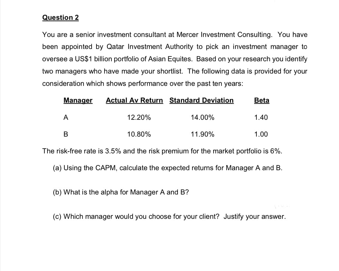 Question 2
You are a senior investment consultant at Mercer Investment Consulting. You have
been appointed by Qatar Investment Authority to pick an investment manager to
oversee a US$1 billion portfolio of Asian Equites. Based on your research you identify
two managers who have made your shortlist. The following data is provided for your
consideration which shows performance over the past ten years:
Manager Actual Av Return Standard Deviation
A
B
12.20%
10.80%
14.00%
(b) What is the alpha for Manager A and B?
11.90%
Beta
1.40
1.00
The risk-free rate is 3.5% and the risk premium for the market portfolio is 6%.
(a) Using the CAPM, calculate the expected returns for Manager A and B.
(c) Which manager would you choose for your client? Justify your answer.