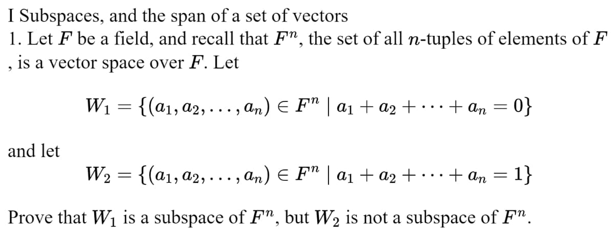 I Subspaces, and the span of a set of vectors
1. Let F be a field, and recall that F¹, the set of all n-tuples of elements of F
is a vector space over F. Let
9
and let
W₁
W₂
=
{(a₁, a2, ..., an) ≤ F¹ | a₁ + a2 +
=
+ An
=
0}
{(a₁, a2, ...,an) ¤ F” | a₁ + a2 +
+ an = 1}
Prove that W₁ is a subspace of Fn, but W₂ is not a subspace of Fª.