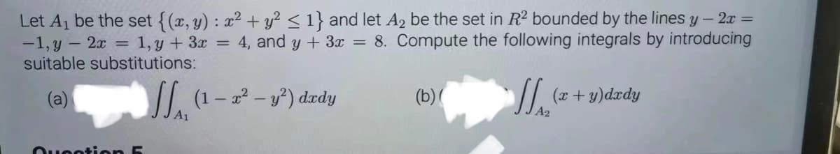 Let A₁ be the set {(x, y): x² + y² ≤ 1} and let A₂ be the set in R2 bounded by the lines y - 2x =
-1, y - 2x = 1, y + 3x = 4, and y + 3x = 8. Compute the following integrals by introducing
suitable substitutions:
(a)
| (+s)dedy
Question 5
A1
(1-2² - y²) dxdy
(b)(