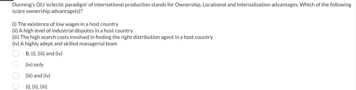 Dunning's OLI 'eclectic paradigm' of international production stands for Ownership, Locational and Internalisation advantages. Which of the following
is/are ownership advantage(s)?
(i) The existence of low wages in a host country
(ii) A high level of industrial disputes in a host country
(iii) The high search costs involved in finding the right distribution agent in a host country
(iv) A highly adept and skilled managerial team
B. (i), (iii) and (iv)
(iv) only
(iii) and (iv)
(i), (ii), (iii)