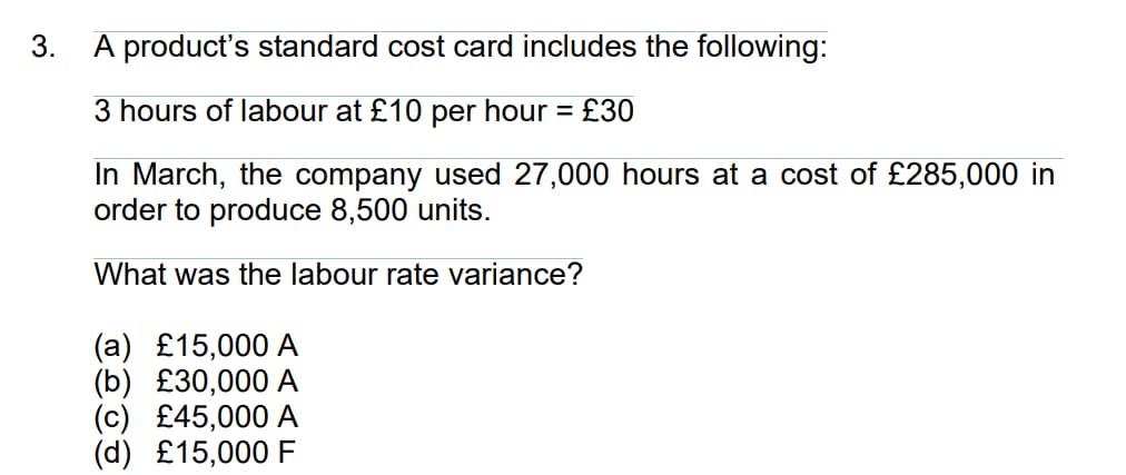 3.
A product's standard cost card includes the following:
3 hours of labour at £10 per hour = £30
In March, the company used 27,000 hours at a cost of £285,000 in
order to produce 8,500 units.
What was the labour rate variance?
(a) £15,000 A
(b) £30,000 A
£45,000 A
(d) £15,000 F