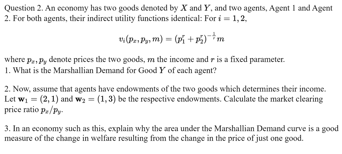 Question 2. An economy has two goods denoted by X and Y, and two agents, Agent 1 and Agent
2. For both agents, their indirect utility functions identical: For i = 1, 2,
1
rm
Vi (Px, Py, m) = (p₁ + p² )¯¯ \m
where pa, py denote prices the two goods, m the income and r is a fixed parameter.
1. What is the Marshallian Demand for Good Y of each agent?
2. Now, assume that agents have endowments of the two goods which determines their income.
Let w₁ = (2, 1) and w₂ = (1,3) be the respective endowments. Calculate the market clearing
price ratio px/py.
3. In an economy such as this, explain why the area under the Marshallian Demand curve is a good
measure of the change in welfare resulting from the change in the price of just one good.