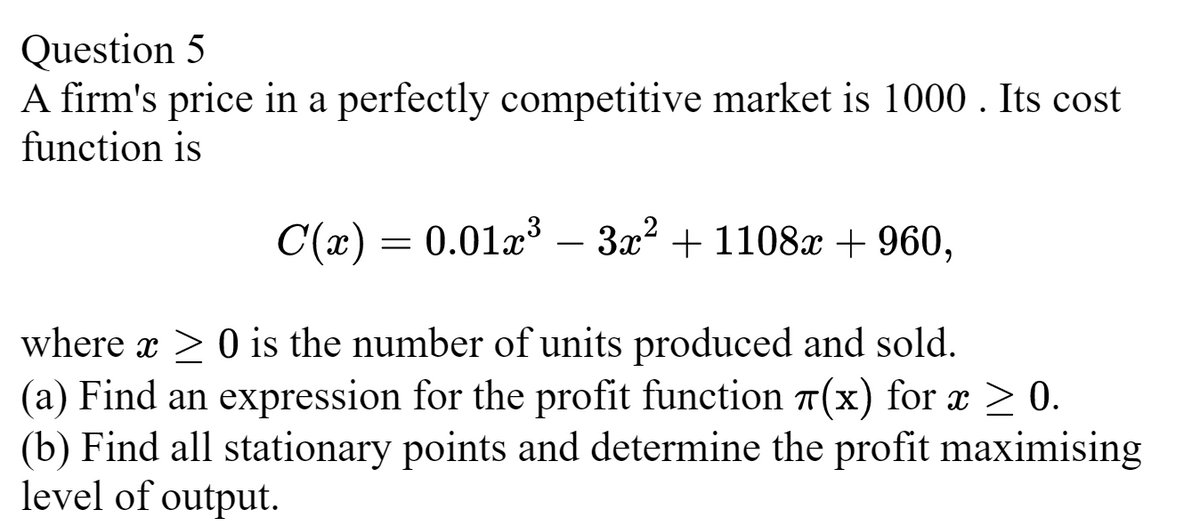 Question 5
A firm's price in a perfectly competitive market is 1000. Its cost
function is
C(x) = 0.01x³ 3x² +1108x + 960,
where x ≥ 0 is the number of units produced and sold.
(a) Find an expression for the profit function (x) for x ≥ 0.
(b) Find all stationary points and determine the profit maximising
level of output.