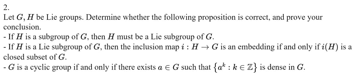 2.
Let G, H be Lie groups. Determine whether the following proposition is correct, and prove your
conclusion.
-
If H is a subgroup of G, then H must be a Lie subgroup of G.
- If H is a Lie subgroup of G, then the inclusion map i : H → G is an embedding if and only if i(H) is a
closed subset of G.
- G is a cyclic group if and only if there exists a E G such that {ak : k € Z} is dense in G.