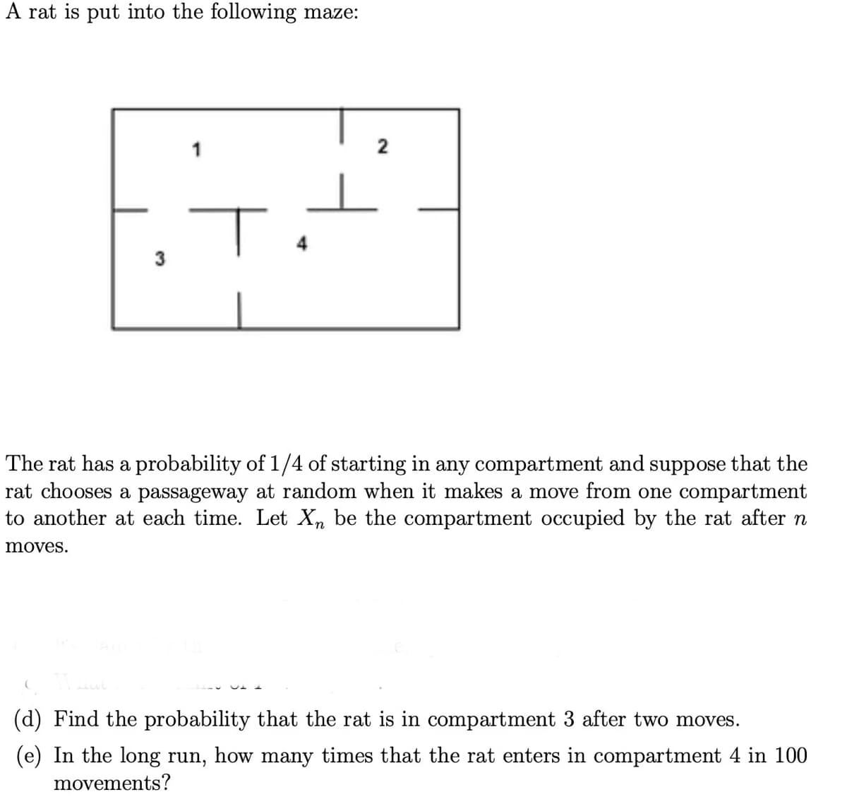 A rat is put into the following maze:
moves.
3
flat
1
The rat has a probability of 1/4 of starting in any compartment and suppose that the
rat chooses a passageway at random when it makes a move from one compartment
to another at each time. Let Xn be the compartment occupied by the rat after n
2
(d) Find the probability that the rat is in compartment 3 after two moves.
(e) In the long run, how many times that the rat enters in compartment 4 in 100
movements?